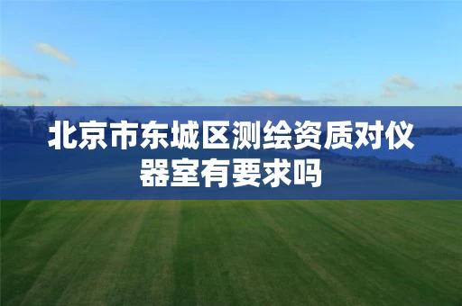 北京市东城区测绘资质对仪器室有要求吗 北京市东城区测绘资质对仪器室有要求吗