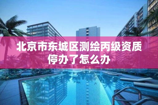 北京市东城区测绘丙级资质停办了怎么办