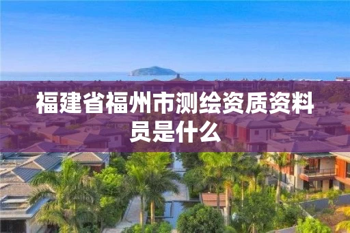 福建省福州市测绘资质资料员是什么 福建省福州市测绘资质资料员是什么