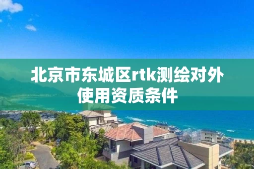 北京市东城区rtk测绘对外使用资质条件