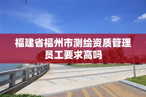 福建省福州市测绘资质管理员工要求高吗 福建省福州市测绘资质管理员工要求高吗