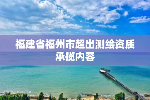 福建省福州市超出测绘资质承揽内容 福建省福州市超出测绘资质承揽内容