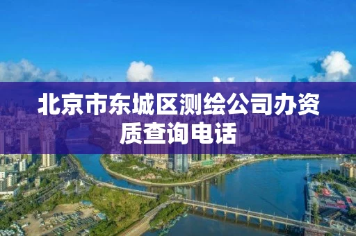 北京市东城区测绘公司办资质查询电话 北京市东城区测绘公司办资质查询电话