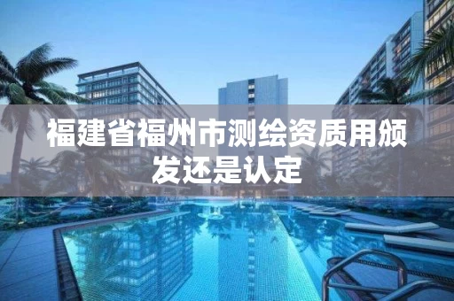 福建省福州市测绘资质用颁发还是认定 福建省福州市测绘资质用颁发还是认定