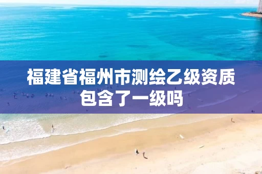 福建省福州市测绘乙级资质包含了一级吗