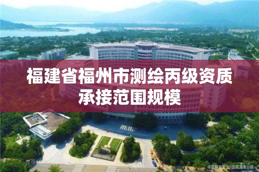 福建省福州市测绘丙级资质承接范围规模 福建省福州市测绘丙级资质承接范围规模