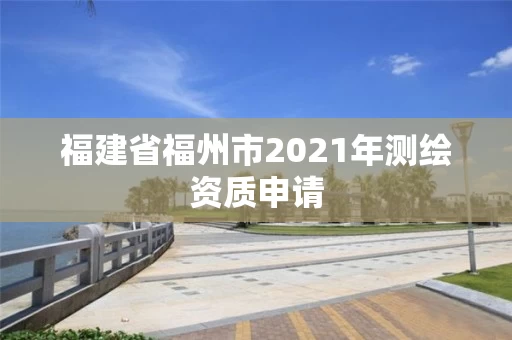 福建省福州市2021年测绘资质申请 福建省福州市2021年测绘资质申请