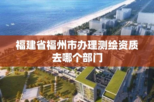 福建省福州市办理测绘资质去哪个部门