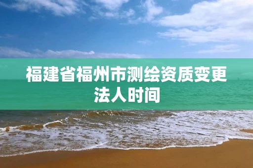 福建省福州市测绘资质变更法人时间 福建省福州市测绘资质变更法人时间
