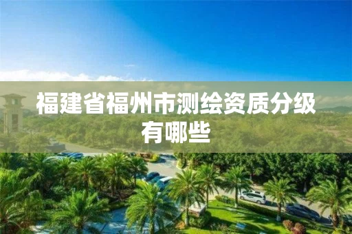 福建省福州市测绘资质分级有哪些 福建省福州市测绘资质分级有哪些