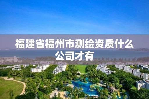 福建省福州市测绘资质什么公司才有 福建省福州市测绘资质什么公司才有