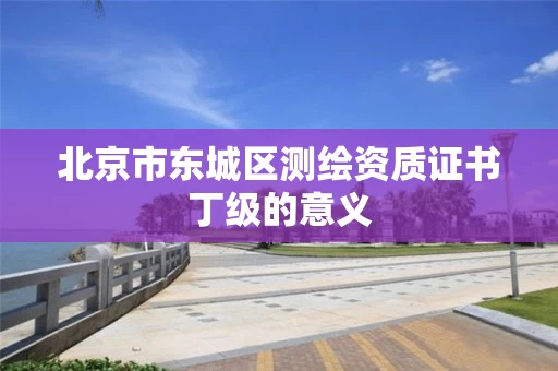 北京市东城区测绘资质证书丁级的意义