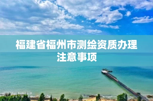 福建省福州市测绘资质办理注意事项