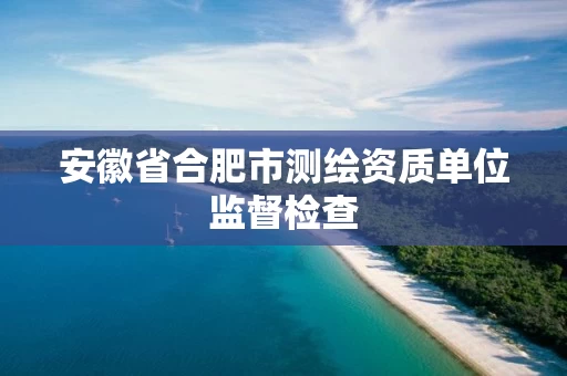 安徽省合肥市测绘资质单位监督检查