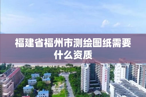 福建省福州市测绘图纸需要什么资质 福建省福州市测绘图纸需要什么资质