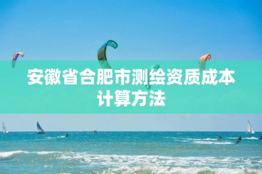 安徽省合肥市测绘资质成本计算方法 安徽省合肥市测绘资质成本计算方法