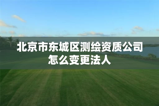 北京市东城区测绘资质公司怎么变更法人