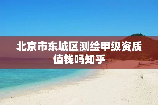 北京市东城区测绘甲级资质值钱吗知乎 北京市东城区测绘甲级资质值钱吗知乎