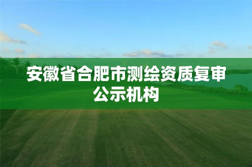 安徽省合肥市测绘资质复审公示机构