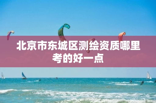 北京市东城区测绘资质哪里考的好一点