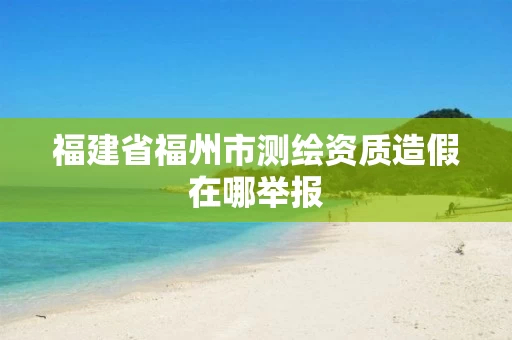 福建省福州市测绘资质造假在哪举报 福建省福州市测绘资质造假在哪举报