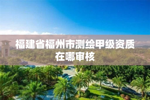 福建省福州市测绘甲级资质在哪审核 福建省福州市测绘甲级资质在哪审核