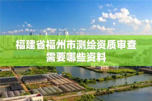 福建省福州市测绘资质审查需要哪些资料 福建省福州市测绘资质审查需要哪些资料