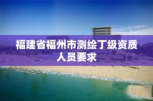 福建省福州市测绘丁级资质人员要求 福建省福州市测绘丁级资质人员要求