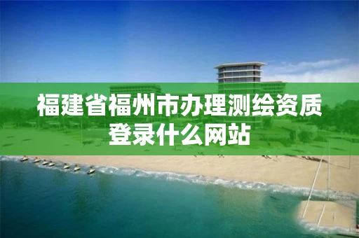 福建省福州市办理测绘资质登录什么网站 福建省福州市办理测绘资质登录什么网站