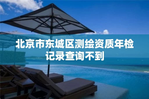 北京市东城区测绘资质年检记录查询不到