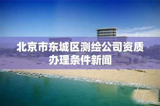 北京市东城区测绘公司资质办理条件新闻