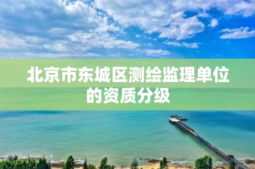 北京市东城区测绘监理单位的资质分级