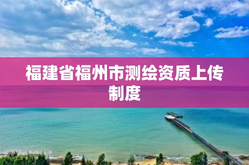 福建省福州市测绘资质上传制度 福建省福州市测绘资质上传制度