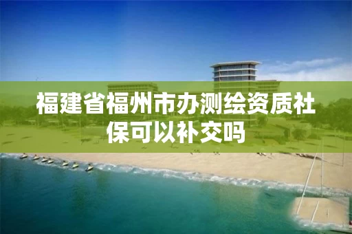 福建省福州市办测绘资质社保可以补交吗 福建省福州市办测绘资质社保可以补交吗