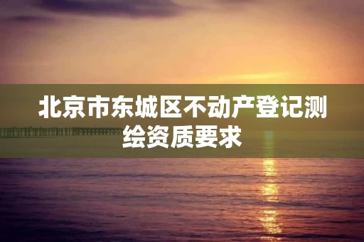 北京市东城区不动产登记测绘资质要求 北京市东城区不动产登记测绘资质要求