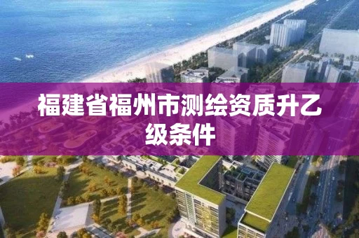 福建省福州市测绘资质升乙级条件 福建省福州市测绘资质升乙级条件