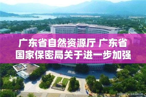 广东省自然资源厅 广东省国家保密局关于进一步加强涉密测绘成果管理有关工作的通知