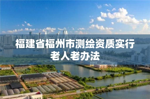 福建省福州市测绘资质实行老人老办法