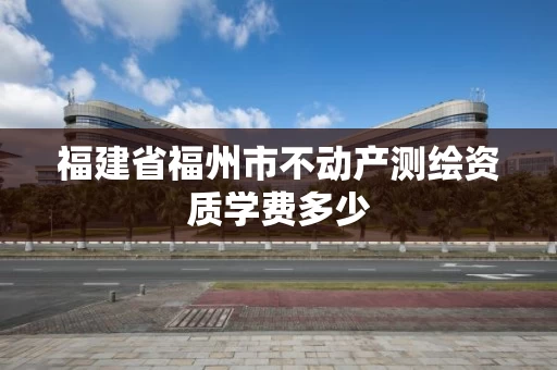 福建省福州市不动产测绘资质学费多少 福建省福州市不动产测绘资质学费多少