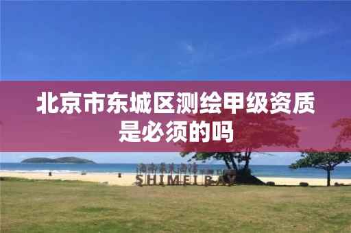 北京市东城区测绘甲级资质是必须的吗 北京市东城区测绘甲级资质是必须的吗