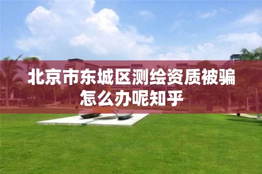 北京市东城区测绘资质被骗怎么办呢知乎 北京市东城区测绘资质被骗怎么办呢知乎