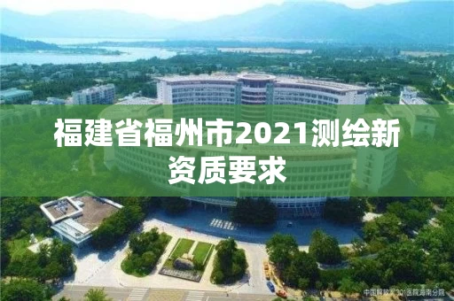 福建省福州市2021测绘新资质要求 福建省福州市2021测绘新资质要求