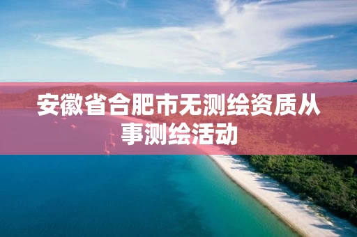 安徽省合肥市无测绘资质从事测绘活动