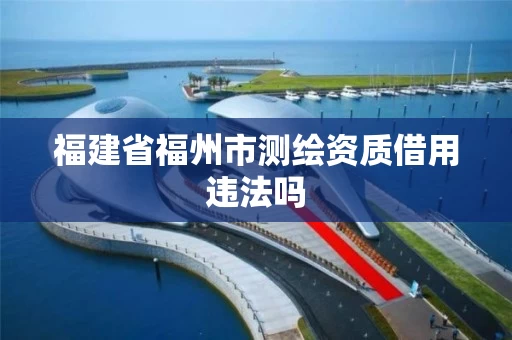 福建省福州市测绘资质借用违法吗 福建省福州市测绘资质借用违法吗