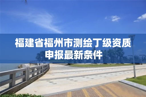 福建省福州市测绘丁级资质申报最新条件 福建省福州市测绘丁级资质申报最新条件