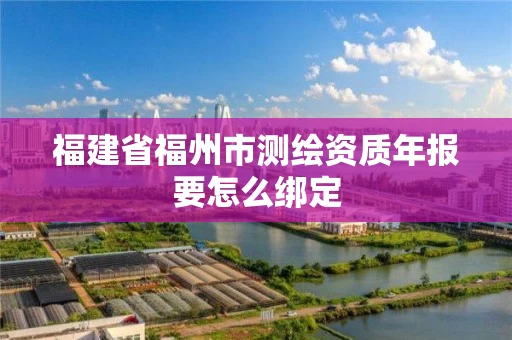 福建省福州市测绘资质年报要怎么绑定 福建省福州市测绘资质年报要怎么绑定