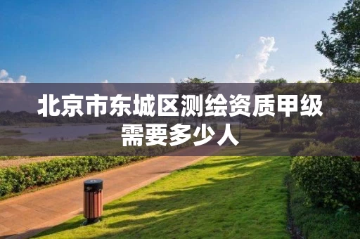 北京市东城区测绘资质甲级需要多少人 北京市东城区测绘资质甲级需要多少人