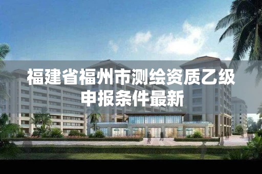 福建省福州市测绘资质乙级申报条件最新 福建省福州市测绘资质乙级申报条件最新