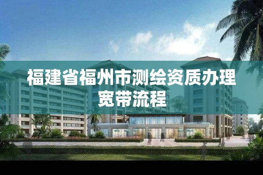 福建省福州市测绘资质办理宽带流程 福建省福州市测绘资质办理宽带流程