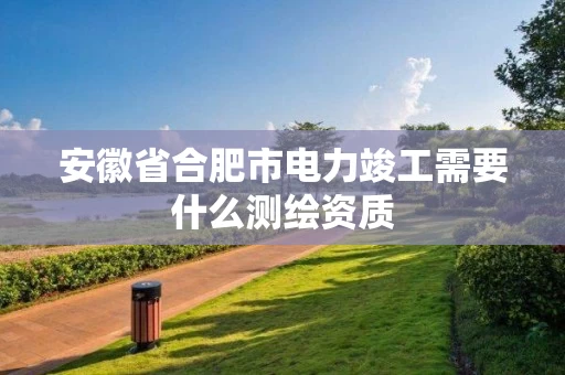 安徽省合肥市电力竣工需要什么测绘资质